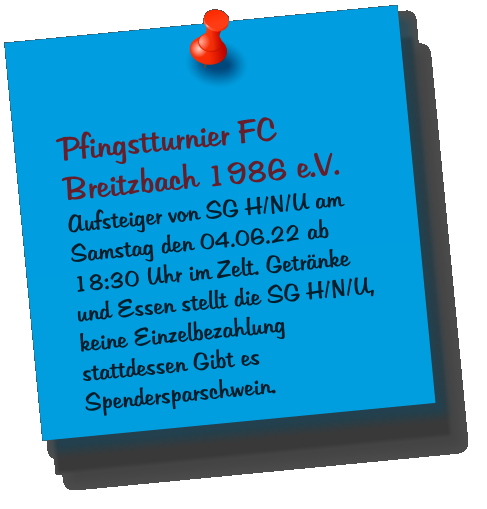 Pfingstturnier FC Breitzbach 1986 e.V. Aufsteiger von SG H/N/U am Samstag den 04.06.22 ab 18:30 Uhr im Zelt. Getränke und Essen stellt die SG H/N/U, keine Einzelbezahlung stattdessen Gibt es Spendersparschwein.